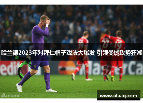 哈兰德2023年对拜仁帽子戏法大爆发 引领曼城攻势狂潮