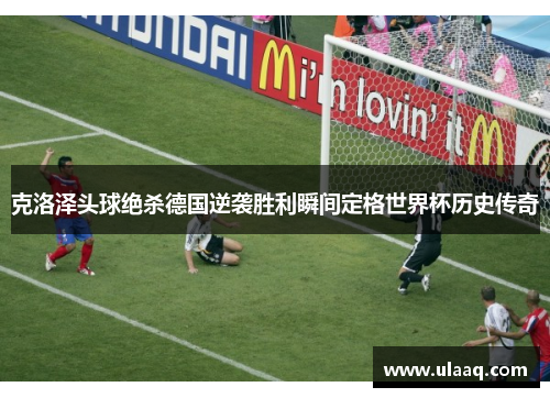 克洛泽头球绝杀德国逆袭胜利瞬间定格世界杯历史传奇