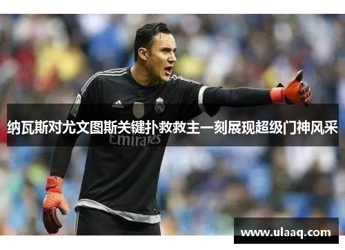 纳瓦斯对尤文图斯关键扑救救主一刻展现超级门神风采