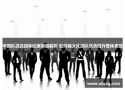 中国队混合团体比赛策略解析 如何最大化团队优势提升整体表现