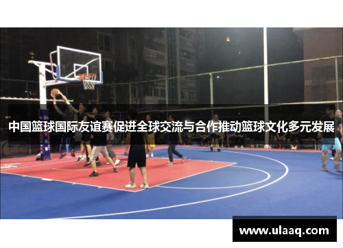 中国篮球国际友谊赛促进全球交流与合作推动篮球文化多元发展