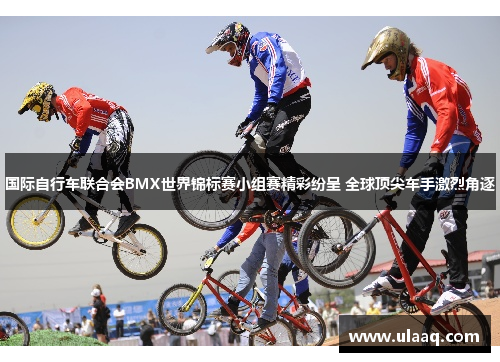 国际自行车联合会BMX世界锦标赛小组赛精彩纷呈 全球顶尖车手激烈角逐