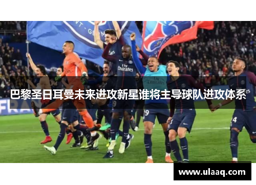 巴黎圣日耳曼未来进攻新星谁将主导球队进攻体系