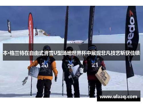 本·格兰特在自由式滑雪U型场地世界杯中展现非凡技艺斩获佳绩