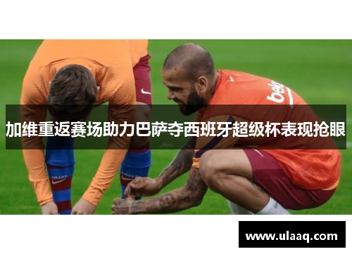 加维重返赛场助力巴萨夺西班牙超级杯表现抢眼