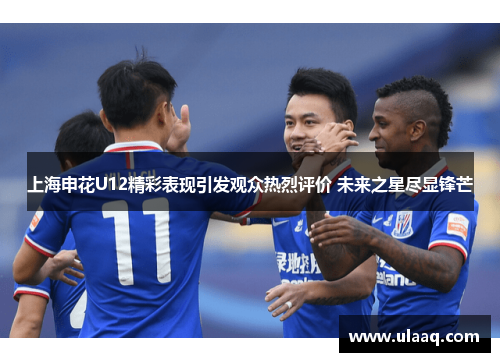 上海申花U12精彩表现引发观众热烈评价 未来之星尽显锋芒