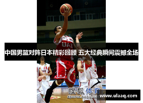 中国男篮对阵日本精彩回顾 五大经典瞬间震撼全场