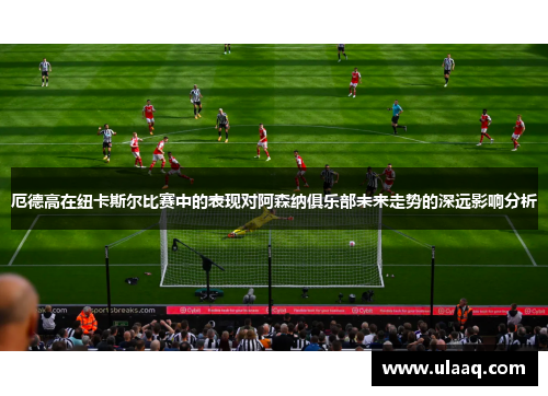 厄德高在纽卡斯尔比赛中的表现对阿森纳俱乐部未来走势的深远影响分析