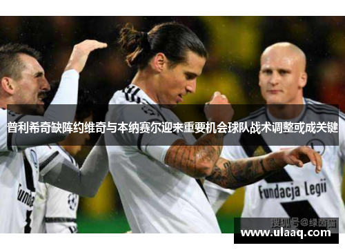 普利希奇缺阵约维奇与本纳赛尔迎来重要机会球队战术调整或成关键
