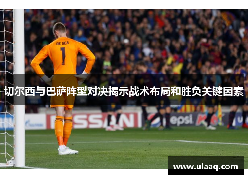 切尔西与巴萨阵型对决揭示战术布局和胜负关键因素