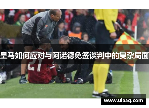 皇马如何应对与阿诺德免签谈判中的复杂局面