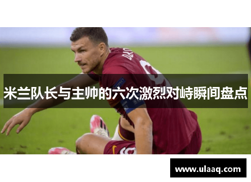 米兰队长与主帅的六次激烈对峙瞬间盘点