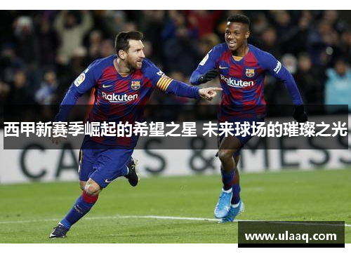 西甲新赛季崛起的希望之星 未来球场的璀璨之光 西甲新赛季崛起的希望之星 未来球场的璀璨之光