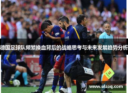 德国足球队频繁换血背后的战略思考与未来发展趋势分析 德国足球队频繁换血背后的战略思考与未来发展趋势分析